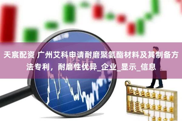 天宸配资 广州艾科申请耐磨聚氨酯材料及其制备方法专利，耐磨性优异_企业_显示_信息