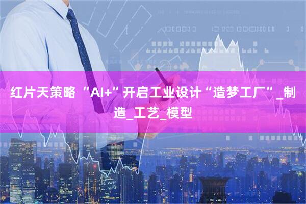 红片天策略 “AI+”开启工业设计“造梦工厂”_制造_工艺_模型