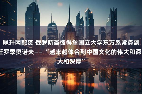 飚升网配资 俄罗斯圣彼得堡国立大学东方系常务副主任罗季奥诺夫—— “越来越体会到中国文化的伟大和深厚”