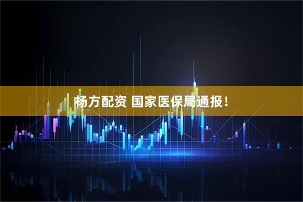 杨方配资 国家医保局通报！