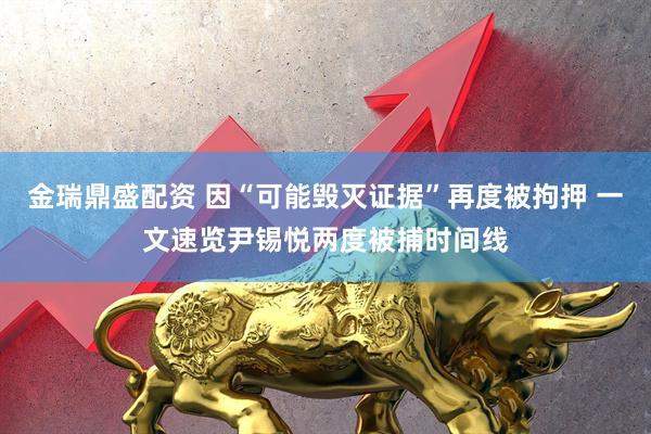 金瑞鼎盛配资 因“可能毁灭证据”再度被拘押 一文速览尹锡悦两度被捕时间线