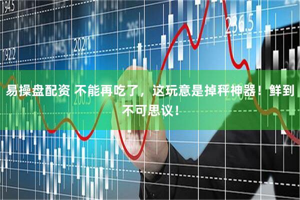 易操盘配资 不能再吃了，这玩意是掉秤神器！鲜到不可思议！
