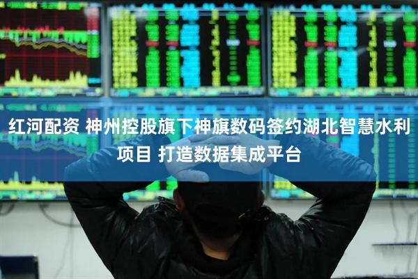 红河配资 神州控股旗下神旗数码签约湖北智慧水利项目 打造数据集成平台