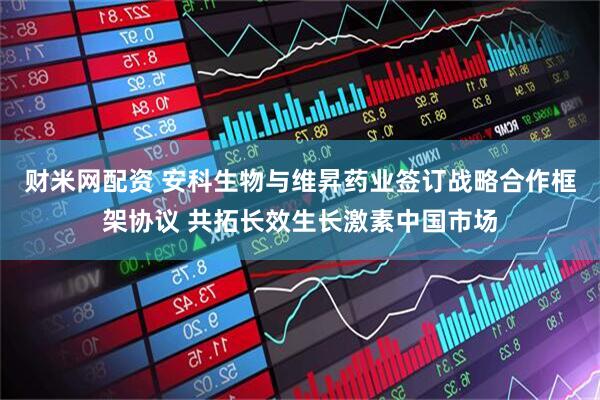 财米网配资 安科生物与维昇药业签订战略合作框架协议 共拓长效生长激素中国市场