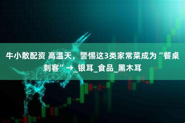 牛小散配资 高温天，警惕这3类家常菜成为“餐桌刺客”→_银耳_食品_黑木耳