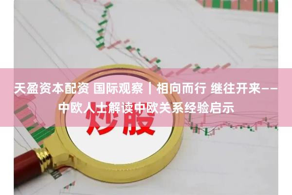天盈资本配资 国际观察｜相向而行 继往开来——中欧人士解读中欧关系经验启示