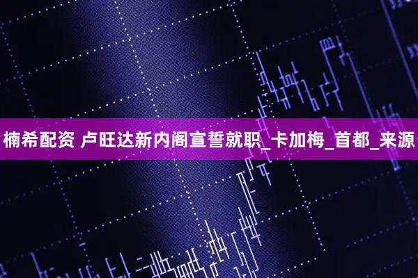 楠希配资 卢旺达新内阁宣誓就职_卡加梅_首都_来源