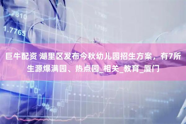 巨牛配资 湖里区发布今秋幼儿园招生方案，有7所生源爆满园、热点园_相关_教育_厦门