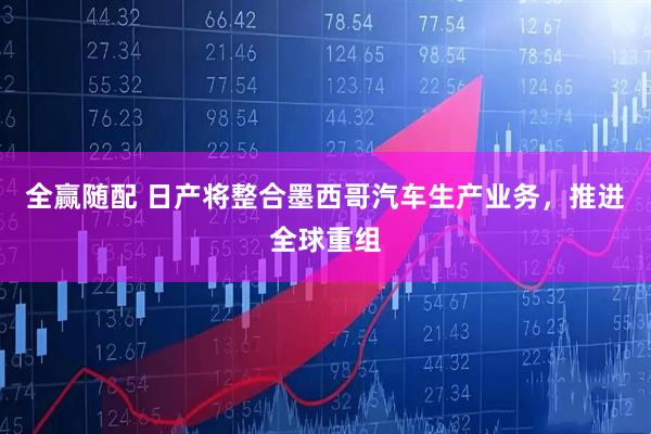 全赢随配 日产将整合墨西哥汽车生产业务，推进全球重组