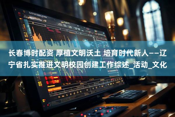 长春博时配资 厚植文明沃土 培育时代新人——辽宁省扎实推进文明校园创建工作综述_活动_文化