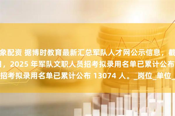 万象配资 据博时教育最新汇总军队人才网公示信息，截至 2025 年 8 月 4 日，2025 年军队文职人员招考拟录用名单已累计公布 13074 人。_岗位_单位_数据