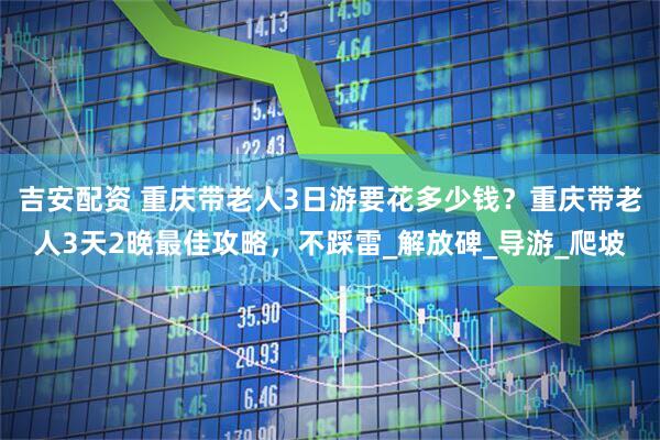 吉安配资 重庆带老人3日游要花多少钱？重庆带老人3天2晚最佳攻略，不踩雷_解放碑_导游_爬坡
