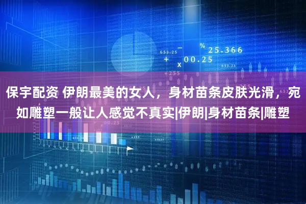 保宇配资 伊朗最美的女人，身材苗条皮肤光滑，宛如雕塑一般让人感觉不真实|伊朗|身材苗条|雕塑