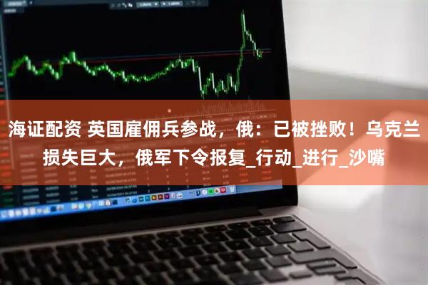海证配资 英国雇佣兵参战，俄：已被挫败！乌克兰损失巨大，俄军下令报复_行动_进行_沙嘴