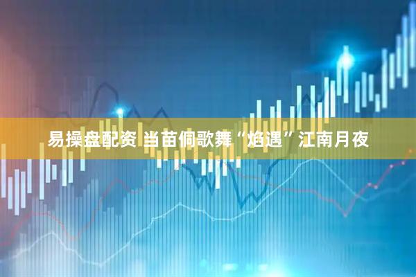 易操盘配资 当苗侗歌舞“焰遇”江南月夜