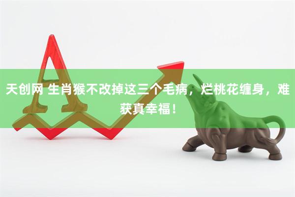 天创网 生肖猴不改掉这三个毛病，烂桃花缠身，难获真幸福！