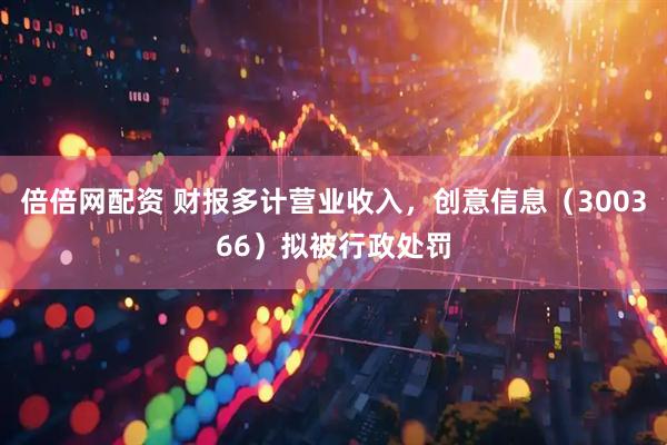 倍倍网配资 财报多计营业收入，创意信息（300366）拟被行政处罚