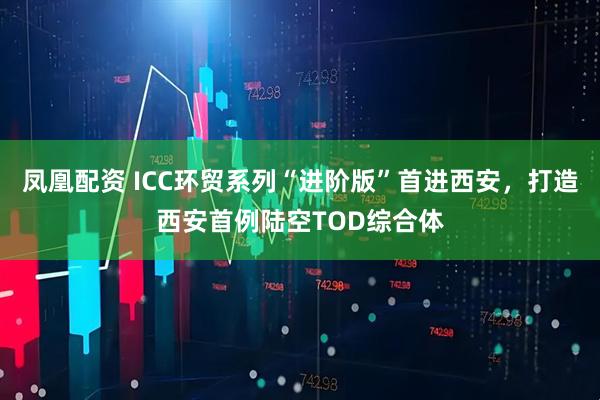 凤凰配资 ICC环贸系列“进阶版”首进西安,打造西安首例陆空TOD综合体