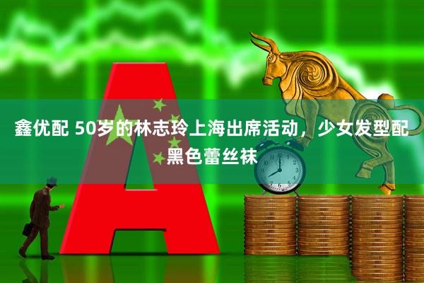 鑫优配 50岁的林志玲上海出席活动，少女发型配黑色蕾丝袜