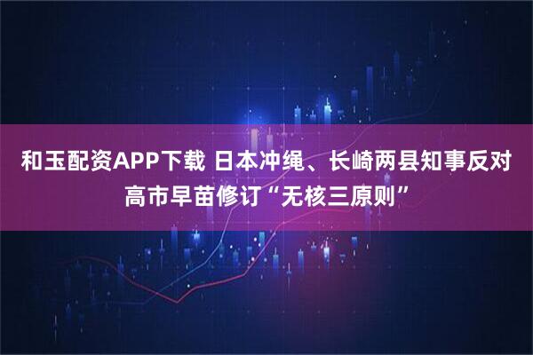 和玉配资APP下载 日本冲绳、长崎两县知事反对高市早苗修订“无核三原则”