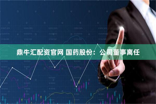 鼎牛汇配资官网 国药股份：公司董事离任