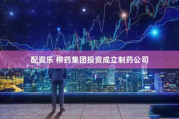 配资乐 柳药集团投资成立制药公司