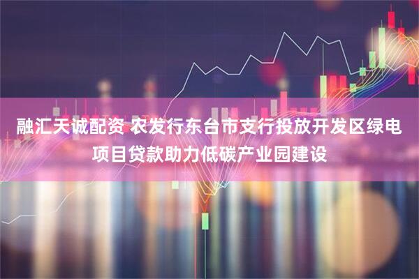 融汇天诚配资 农发行东台市支行投放开发区绿电项目贷款助力低碳产业园建设