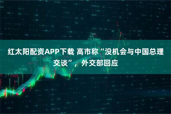 红太阳配资APP下载 高市称“没机会与中国总理交谈”，外交部回应