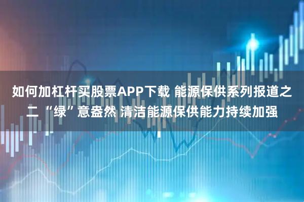 如何加杠杆买股票APP下载 能源保供系列报道之二 “绿”意盎然 清洁能源保供能力持续加强