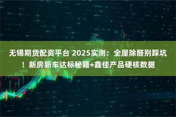 无锡期货配资平台 2025实测：全屋除醛别踩坑！新房新车达标秘籍+鑫佳产品硬核数据