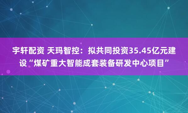 宇轩配资 天玛智控：拟共同投资35.45亿元建设“煤矿重大智能成套装备研发中心项目”