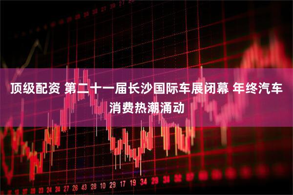 顶级配资 第二十一届长沙国际车展闭幕 年终汽车消费热潮涌动