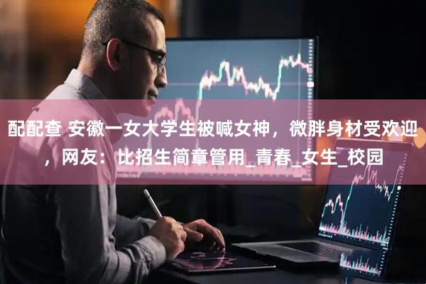 配配查 安徽一女大学生被喊女神，微胖身材受欢迎，网友：比招生简章管用_青春_女生_校园