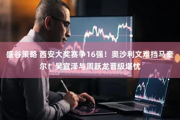 盛谷策略 西安大奖赛争16强！奥沙利文难挡马奎尔！吴宜泽与周跃龙晋级堪忧
